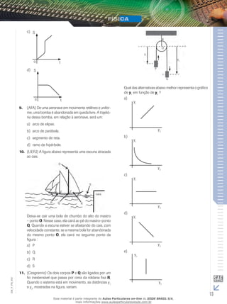 c) S 
o t 
d) 
S 
o t 
9. (AFA) De uma aeronave em movimento retilíneo e unifor-me, 
uma bomba é abandonada em queda livre. A trajetó-ria 
dessa bomba, em relação à aeronave, será um: 
a) arco de elipse. 
b) arco de parábola. 
c) segmento de reta. 
d) ramo de hipérbole. 
10. (UERJ) A figura abaixo representa uma escuna atracada 
ao cais. 
Deixa-se cair uma bola de chumbo do alto do mastro 
– ponto O. Nesse caso, ela cairá ao pé do mastro–ponto 
Q. Quando a escuna estiver se afastando do cais, com 
velocidade constante, se a mesma bola for abandonada 
do mesmo ponto O, ela cairá no seguinte ponto da 
figura : 
a) P 
b) Q 
c) R 
d) S 
11. (Cesgranrio) Os dois corpos P e Q são ligados por um 
fio inextensível que passa por cima da roldana fixa R. 
Quando o sistema está em movimento, as distâncias y1 
e y2, mostradas na figura, variam. 
R 
O 
y1 
y2 
P 
Q 
Qual das alternativas abaixo melhor representa o gráfico 
de y1 em função de y2 ? 
a) 
y1 
y2 
b) 
y1 
y2 
c) 
y1 
y2 
d) 
y1 
y2 
e) 
y1 
002 
FIS_y2 
V_EM_13 Esse material é parte integrante do Aulas Particulares on-line do IESDE BRASIL S/A, 
mais informações www.aulasparticularesiesde.com.br 
 
