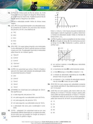 14 
EM_V_FIS_002 
12. (UFRJ) Um ônibus parte do Rio de Janeiro, às 13:00 
horas e termina sua viagem em Varginha, Minas Gerais, 
às 21:00 horas do mesmo dia. A distância percorrida do 
Rio de Janeiro a Varginha é de 400km. 
Calcule a velocidade escalar média do ônibus nessa 
viagem. 
13. (UEL-PR ) Um automóvel mantém uma velocidade esca-lar 
constante de 72,0km/h. Em uma hora e dez minutos 
ele percorre, em km, uma distância de: 
a) 79,2 
b) 80,0 
c) 82,4 
d) 84,0 
e) 90,0 
14. (PUC-RS) Um rapaz estava dirigindo uma motocicleta 
a uma velocidade de 72km/h quando acionou os freios 
e parou em 4,0s. A aceleração imprimida à motocicleta 
pelos freios foi, em módulo, igual a: 
a) 72km/h2 
b) 4,0m/s2 
c) 5,0m/s2 
d) 15m/min2 
e) 4,8km/h2 
15. (UFPE) Um automóvel que vinha a 72km/h é freado e 
para em 2,0s. Qual o valor absoluto da aceleração média 
do automóvel durante a freada? 
a) zero 
b) 3,6m/s2 
c) 72m/s2 
d) 10m/s2 
e) 13m/s2 
16. (EFOMM) Um móvel está com aceleração de 10m/s2. 
Isto significa que: 
a) a cada segundo, ele percorre 10m. 
b) em cada segundo, sua velocidade varia de102m/s. 
c) em cada segundo, ele percorre 102m. 
d) em cada segundo, sua velocidade varia de 10m/s. 
e) a velocidade não varia, pois a aceleração é cons-tante. 
17. (UFCE - adaptado) Um automóvel move-se em uma 
autoestrada retilínea observado por um sistema de radar, 
de tal modo que sua posição em função do tempo é 
representada no gráfico a seguir. 
x(m) 
100 
80 
60 
40 
20 
0 1 2 3 4 5 6 7 
t (s) 
Entre t1= 2,0s e t2= 3,0s houve uma pane no sistema de 
observação e nada foi registrado no gráfico. Determine 
o módulo da velocidade escalar média no intervalo de 
tempo entre t1 e t2. 
18. (UFRS) O gráfico mostra as posições (x) de dois móveis, 
A e B, em função do tempo (t). Os movimentos ocorrem 
ao longo do eixo Ox. Analisando o gráfico, pode-se 
verificar que : 
x (m) 
4 
2 
A 
B 
0 2 4 6 t (s) 
a) em nenhum instante o móvel A possui velocidade 
instantânea nula. 
b) o movimento do móvel B é uniformemente variado. 
c) o móvel B alcança o móvel A no instante t = 4s. 
d) o módulo da velocidade instantânea do móvel A é 
sempre maior do que o do B. 
e) no instante t = 3s, o módulo da velocidade instantâ-nea 
do móvel B é maior do que a do A. 
19. (PUC-RJ) Um carro avança com velocidade constante 
cujo módulo vale 80km/h. Que distância percorre o carro 
em 15 minutos? 
20. (UGF-RJ) Um carro passou pelo marco 24km de uma 
estrada, às 12 horas e 7 minutos. A seguir, passou pelo 
marco 28km da mesma estrada às 12 horas e 11 minutos. 
A velocidade média do carro entre as duas passagens 
pelos dois marcos foi, em km/h, de aproximadamente : 
a) 12 
b) 24 
c) 28 
d) 60 
e) 80 
Esse material é parte integrante do Aulas Particulares on-line do IESDE BRASIL S/A, 
mais informações www.aulasparticularesiesde.com.br 
 