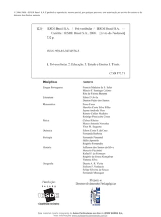 © 2006-2008 – IESDE Brasil S.A. É proibida a reprodução, mesmo parcial, por qualquer processo, sem autorização por escrito dos autores e do 
detentor dos direitos autorais. 
I229 IESDE Brasil S.A. / Pré-vestibular / IESDE Brasil S.A. — 
Curitiba : IESDE Brasil S.A., 2008. [Livro do Professor] 
Disciplinas Autores 
Língua Portuguesa Francis Madeira da S. Sales 
Márcio F. Santiago Calixto 
Rita de Fátima Bezerra 
Literatura Fábio D’Ávila 
Danton Pedro dos Santos 
Matemática Feres Fares 
Haroldo Costa Silva Filho 
Jayme Andrade Neto 
Renato Caldas Madeira 
Rodrigo Piracicaba Costa 
Física Cleber Ribeiro 
Marco Antonio Noronha 
Vitor M. Saquette 
Química Edson Costa P. da Cruz 
Fernanda Barbosa 
Biologia Fernando Pimentel 
Hélio Apostolo 
Rogério Fernandes 
História Jefferson dos Santos da Silva 
Marcelo Piccinini 
Rafael F. de Menezes 
Rogério de Sousa Gonçalves 
Vanessa Silva 
Geografia Duarte A. R. Vieira 
Enilson F. Venâncio 
Felipe Silveira de Souza 
Fernando Mousquer 
Produção Projeto e 
Desenvolvimento Pedagógico 
732 p. 
ISBN: 978-85-387-0576-5 
1. Pré-vestibular. 2. Educação. 3. Estudo e Ensino. I. Título. 
CDD 370.71 
Esse material é parte integrante do Aulas Particulares on-line do IESDE BRASIL S/A, 
mais informações www.aulasparticularesiesde.com.br 
 