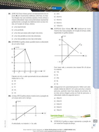 37. (EMC-RJ) Dois móveis partem simultaneamente de um 
ponto A, em movimentos retilíneos uniformes, na mes-ma 
direção mas com sentidos opostos, tendo ambos a 
mesma velocidade. Caso você pretendesse representar 
graficamente a variação da distância entre os dois mó-veis, 
em função do tempo, obteria: 
a) uma exponencial. 
b) uma parábola. 
c) uma reta que passa pela origem dos eixos. 
d) uma reta paralela ao eixo das abscissas. 
e) uma reta paralela ao eixo das ordenadas. 
38. (EFOMM) O gráfico desta questão ilustra a velocidade 
de um certo móvel 
v (m/s) 
t (s) 
5 10 15 20 
80 
50 
30 
Calcule, em m/s, o valor aproximado de sua velocidade 
média de 0 a 15s. 
a) 62 
b) 57 
c) 51 
d) 45 
e) 43 
39. (Unitau-SP) O gráfico abaixo mostra como a posição de 
um corpo varia com o tempo. 
S (cm) 
t (s) 
002 
FIS_A velocidade, no instante t = 5s, vale: 
V_EM_17 a) zero 
b) 20cm/s 
c) 40cm/s 
d) 90cm/s 
e) 100cm/s 
40. (ESPCEX) Dois móveis, M e N, deslocam-se numa 
mesma reta. Suas posições, em função do tempo, estão 
registradas no gráfico abaixo: 
S (m) 
t (s) 
Com base nele, o encontro dos móveis M e N dá-se 
no instante: 
a) 10s 
b) 5s 
c) 20s 
d) 8s 
e) 9s 
41. (Cesgranrio) Um automóvel percorre 180km com velo-cidade 
média de 40km/h. Um outro carro faz o mesmo 
percurso, partindo meia hora depois do primeiro. Se 
os dois carros chegam juntos ao final do percurso, a 
velocidade média do segundo carro é : 
a) 35km/h 
b) 45km/h 
c) 50km/h 
d) 55km/h 
e) 70km/h 
1. (FCM-RJ) O gráfico a seguir representa a posição de 
um móvel em função do tempo. 
Esse material é parte integrante do Aulas Particulares on-line do IESDE BRASIL S/A, 
mais informações www.aulasparticularesiesde.com.br 
 