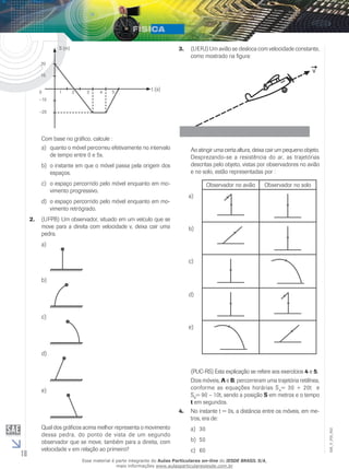 18 
EM_V_FIS_002 
t (s) 
20 
10 
–10 
–20 
S (m) 
0 1 2 3 4 5 
Com base no gráfico, calcule : 
a) quanto o móvel percorreu efetivamente no intervalo 
de tempo entre 0 e 5s. 
b) o instante em que o móvel passa pela origem dos 
espaços. 
c) o espaço percorrido pelo móvel enquanto em mo-vimento 
progressivo. 
d) o espaço percorrido pelo móvel enquanto em mo-vimento 
retrógrado. 
2. (UFPB) Um observador, situado em um veículo que se 
move para a direita com velocidade v, deixa cair uma 
pedra. 
a) 
b) 
c) 
d) 
e) 
Qual dos gráficos acima melhor representa o movimento 
dessa pedra, do ponto de vista de um segundo 
observador que se move, também para a direita, com 
velocidade v em relação ao primeiro? 
3. (UERJ) Um avião se desloca com velocidade constante, 
como mostrado na figura: 
Ao atingir uma certa altura, deixa cair um pequeno objeto. 
Desprezando-se a resistência do ar, as trajetórias 
descritas pelo objeto, vistas por observadores no avião 
e no solo, estão representadas por : 
Observador no avião Observador no solo 
a) 
b) 
c) 
d) 
e) 
(PUC-RS) Esta explicação se refere aos exercícios 4 e 5. 
Dois móveis, A e B, percorreram uma trajetória retilínea, 
conforme as equações horárias SA= 30 + 20t e 
SB= 90 – 10t, sendo a posição S em metros e o tempo 
t em segundos. 
4. No instante t = 0s, a distância entre os móveis, em me-tros, 
era de: 
a) 30 
b) 50 
c) 60 
Esse material é parte integrante do Aulas Particulares on-line do IESDE BRASIL S/A, 
mais informações www.aulasparticularesiesde.com.br 
 
