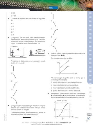 d) 80 
e) 120. 
5. O instante de encontro dos dois móveis, em segundos, 
foi: 
a) 1 
b) 2 
c) 3 
d) 4 
e) 5 
6. (Cesgranrio) Um trem anda sobre trilhos horizontais 
retilíneos com velocidade constante igual a 80km/h. 
No instante em que o trem passa por uma estação, um 
objeto, inicialmente preso ao teto do trem, cai. 
v = 80km/h 
A trajetória do objeto, vista por um passageiro parado 
dentro do trem, será : 
a) 
b) 
c) 
d) 
e) 
7. (Cesgranrio) Em relação à situação descrita na pergunta 
anterior, qual é a trajetória do objeto vista por um ob-servador 
parado na estação? 
(A seta imediatamente abaixo representa o sentido do 
movimento do trem para esse observador). 
a) 
b) 
c) 
d) 
e) 
8. (AFA). O gráfico abaixo representa o deslocamento de 
duas partículas A e B. 
Obs: considerar as retas paralelas. 
Pela interpretação do gráfico pode-se afirmar que as 
partículas partem de (do): 
a) pontos diferentes com velocidades diferentes. 
b) mesmo ponto com a mesma velocidade. 
c) mesmo ponto com velocidades diferentes. 
d) pontos diferentes com a mesma velocidade. 
9. (Cesgranrio) O gráfico mostra como varia, com o tempo 
(t), o nível da água (h) em um recipiente, inicialmente va-zio, 
o qual se enche com uma bica de vazão constante. 
Nível da água (h) 
002 
FIS_V_Tempo 
EM_19 H 
T T 
2 
H2 
Esse material é parte integrante do Aulas Particulares on-line do IESDE BRASIL S/A, 
mais informações www.aulasparticularesiesde.com.br 
 