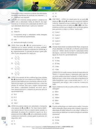 22 
EM_V_FIS_002 
Coloque em ordem crescente os valores das velocidades 
escalares instantâneas da partícula nos instantes t1 , t2 
e t3. Justifique sua resposta. 
21. (ITA-SP) Um motorista deseja perfazer a distância de 
20km com a velocidade média de 80km/h. Se viajar 
durante os 15 minutos com a velocidade de 40km/h, com 
que velocidade deverá fazer o percurso restante? 
a) 120km/h. 
b) 160km/h. 
c) é impossível atingir a velocidade média desejada 
nas circunstâncias apresentadas. 
d) nula. 
e) nenhuma afirmação é correta. 
22. (AFA) Dois trens A e B, de comprimentos A e B, 
deslocam-se no mesmo sentido, em linhas paralelas, 
com velocidades escalares constantes de módulos vA e 
vB, respectivamente. O intervalo de tempo t gasto pelo 
trem A para ultrapassar B é dado por : 
a) A – B 
vA – vB 
b) A – B 
vA + vB 
c) A + B 
vA + vB 
d) A + B 
vA – vB 
23. (AFA) Uma estrada de ferro retilínea liga duas cidades 
A e B separadas por uma distância de 440km. Um trem 
percorre esta distância com movimento uniforme em 8h. 
Após 6h de viagem, por problemas técnicos, o trem fica 
parado 30 minutos. Para que a viagem transcorresse 
sem atraso, a velocidade constante, em km/h, que o 
trem deveria percorrer o restante do percurso seria de 
aproximadamente: 
a) 55,0 
b) 61,2 
c) 73,3 
d) 100,0 
24. (AFA) Uma esteira rolante com velocidade v, transporta 
uma pessoa de A para B em 15s. Essa mesma distân-cia 
é percorrida em 30s se a esteira estiver parada e a 
velocidade da pessoa for constante e igual a vp. Se a 
pessoa caminhar de A para B, com a velocidade vp sobre 
a esteira em movimento, o tempo gasto no percurso, em 
segundos, será: 
a) 5 
b) 10 
c) 15 
d) 30 
25. (FAC MED – UFRJ) Um móvel parte de um ponto A, 
passa por B e atinge C, sempre em movimento retilíneo 
uniforme. Sabendo-se que a distância AC é de 100m e 
que a diferença entre as distâncias AB e BC é de 20m, 
podemos concluir que a relação entre os tempos gastos 
para percorrer o maior e o menor trecho será: 
a) 2 para 1 
b) 3 para 2 
c) 4 para 1 
d) 4 para 3 
e) 5 para 1 
26. (Fuvest) Após chover na cidade de São Paulo, as águas da 
chuva descerão o rio Tietê até o rio Paraná, percorrendo 
cerca de 1 000km. Sendo de 4km/h a velocidade média 
das águas, o percurso mencionado será cumprido pelas 
águas da chuva em, aproximadamente: 
a) 30 dias. 
b) 10 dias. 
c) 25 dias. 
d) 2 dias. 
e) 4 dias. 
(CIAGA-RJ) Um avião iraniano decola da base aérea de 
Teerã e, 5 minutos depois, é detectado pelo radar de 
um porta-aviões americano fundeado no Golfo Pérsico. 
Sabemos que o radar emite ondas eletromagnéticas de 
rádio-frequência e que o sinal emitido leva 3 × 10–4 s 
(segundos) para atingir o alvo e retornar à antena do 
radar. 
27. Qual a distância do alvo ao porta-aviões no instante da 
detecção? 
a) 90km 
b) 45km 
c) 180km 
d) 60km 
e) 100km 
28. O porta-aviões lança um míssil contra o avião, 2 minutos 
após a detecção. Qual o tempo até o impacto, supondo a 
velocidade do avião 540km/h e a do míssil 1 800km/h e 
que ambos se deslocam na mesma direção em sentidos 
contrários? 
a) 60,00s 
b) 15,24s 
c) 27,74s 
Esse material é parte integrante do Aulas Particulares on-line do IESDE BRASIL S/A, 
mais informações www.aulasparticularesiesde.com.br 
 