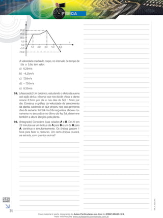 24 
EM_V_FIS_002 
20,0 
15,0 
10,0 
5,0 
0,0 
–5,0 
–10,0 
1,0 2,0 3,0 4,0 5,0 
S 
t 
A velocidade média do corpo, no intervalo de tempo de 
1,0s a 5,0s, tem valor: 
a) 6,25m/s 
b) –6,25m/s 
c) 7,50m/s 
d) – 7,50m/s 
e) 8,33m/s 
38. (Associado) Um botânico, estudando o efeito da auxina 
sob ação de luz, observa que nos dia de chuva a planta 
cresce 0,5mm por dia e nos dias de Sol, 1,5mm por 
dia. Construa o gráfico da velocidade de crescimento 
da planta, sabendo-se que choveu nos dois primeiros 
dias da semana, fez Sol nos três seguintes, choveu no-vamente 
no sexto dia e no último dia fez Sol; determine 
também a altura atingida pela planta. 
39. (Integrado) Considere duas cidades A e B. De 20 em 
20 minutos sai um ônibus de A para B e um de B para 
A, contínua e simultaneamente. Os ônibus gastam 1 
hora para fazer o percurso. Um certo ônibus cruzará, 
na estrada, com quantos outros? 
Esse material é parte integrante do Aulas Particulares on-line do IESDE BRASIL S/A, 
mais informações www.aulasparticularesiesde.com.br 
 