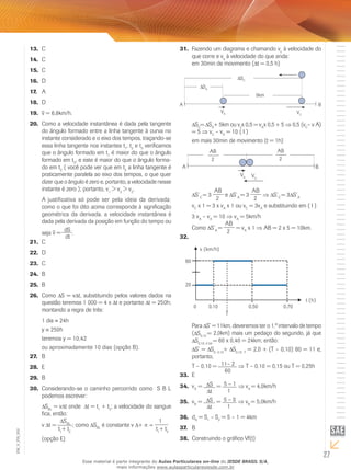 13. C 
14. C 
15. C 
16. D 
17. A 
18. D 
19. v = 6,8km/h. 
20. Como a velocidade instantânea é dada pela tangente 
do ângulo formado entre a linha tangente à curva no 
instante considerado e o eixo dos tempos, traçando-se 
essa linha tangente nos instantes t1, t2 e t3 verificamos 
que o ângulo formado em t1 é maior do que o ângulo 
formado em t3, e este é maior do que o ângulo forma-do 
em t2 ( você pode ver que em t2 a linha tangente é 
praticamente paralela ao eixo dos tempos, o que quer 
dizer que o ângulo é zero e, portanto, a velocidade nesse 
instante é zero ); portanto, v1 > v3 > v2. 
A justificativa só pode ser pela ideia da derivada: 
como o que foi dito acima corresponde à significação 
geométrica da derivada, a velocidade instantânea é 
dada pela derivada da posição em função do tempo ou 
seja v = dS 
dt 
. 
21. C 
22. D 
23. C 
24. B 
25. B 
26. Como S = v t, substituindo pelos valores dados na 
questão teremos 1 000 = 4 x t e portanto t = 250h; 
montando a regra de três: 
1 dia ≡ 24h 
y ≡ 250h 
teremos y = 10,42 
ou aproximadamente 10 dias (opção B). 
27. B 
28. E 
29. B 
30. Considerando-se o caminho percorrido como Δ S B L 
podemos escrever: 
SBL = vΔt onde Δ t = t1 + t2; a velocidade do sangue 
fica, então: 
v Δt = 
SBL 
t1+ t2 
; como SBL é constante v Δ+ ∝ = 
1 
t1+ t2 
A B 
A B 
002 
FIS_(opção E) 
V_EM_27 31. Fazendo um diagrama e chamando vc à velocidade do 
que corre e va à velocidade do que anda: 
em 30min de movimento (Δt = 0,5 h) 
5km 
SC 
SA 
VA VC 
SC= SA+ 5km ou vcx 0,5 = vAx 0,5 + 5 ⇒ 0,5 (vC– v A) 
= 5 ⇒ vC – vA = 10 ( I ) 
em mais 30min de movimento (t = 1h) 
VA VC 
AB 
2 
AB 
2 
S´C = 3 
AB 
2 
e S´A = 3 
AB 
2 
⇒ S´C = 3 S´A 
vC x 1 = 3 x vA x 1 ou vC = 3vA e substituindo em ( I ) 
3 vA – vA = 10 ⇒ vA = 5km/h 
Como S’A = 
AB 
2 
= vA x 1 ⇒ AB = 2 x 5 = 10km. 
32. 
Para S’ = 11km, deveremos ter o 1.º intervalo de tempo 
( S0;10 = 2,0km) mais um pedaço do segundo, já que 
S0;10; 0.50 = 60 x 0,40 = 24km; então: 
S’ = S0; 0,10+ S0,10; T = 2,0 + (T – 0,10) 60 = 11 e, 
portanto, 
T – 0,10 = 11– 2 
60 
⇒ T – 0,10 = 0,15 ou T = 0,25h 
33. E 
34. vA = St 
= 5 – 1 
1 
⇒ vA = 4,0km/h 
35. vB = St 
= 5 – 0 
1 
⇒ vB = 5,0km/h 
36. dA = S1 – S2 = 5 – 1 = 4km 
37. B 
38. Construindo o gráfico Vf(t) 
Esse material é parte integrante do Aulas Particulares on-line do IESDE BRASIL S/A, 
mais informações www.aulasparticularesiesde.com.br 
 