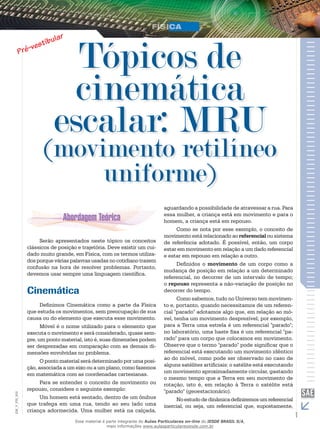 Tópicos de 
cinemática 
escalar: MRU 
(movimento retilíneo 
uniforme) 
Serão apresentados neste tópico os conceitos 
clássicos de posição e trajetória. Deve existir um cui-dado 
muito grande, em Física, com os termos utiliza-dos 
porque várias palavras usadas no cotidiano trazem 
confusão na hora de resolver problemas. Portanto, 
devemos usar sempre uma linguagem científica. 
Cinemática 
Definimos Cinemática como a parte da Física 
que estuda os movimentos, sem preocupação de sua 
causa ou do elemento que executa esse movimento. 
Móvel é o nome utilizado para o elemento que 
executa o movimento e será considerado, quase sem-pre, 
um ponto material, isto é, suas dimensões podem 
ser desprezadas em comparação com as demais di-mensões 
envolvidas no problema. 
O ponto material será determinado por uma posi-ção, 
associada a um eixo ou a um plano, como fazemos 
em matemática com as coordenadas cartesianas. 
Para se entender o conceito de movimento ou 
repouso, considere o seguinte exemplo: 
002 
FIS_Um homem está sentado, dentro de um ônibus 
V_que trafega em uma rua, tendo ao seu lado uma 
EM_criança adormecida. Uma mulher está na calçada, 
1 aguardando a possibilidade de atravessar a rua. Para 
essa mulher, a criança está em movimento e para o 
homem, a criança está em repouso. 
Como se nota por esse exemplo, o conceito de 
movimento está relacionado ao referencial ou sistema 
de referência adotado. É possível, então, um corpo 
estar em movimento em relação a um dado referencial 
e estar em repouso em relação a outro. 
Definidos o movimento de um corpo como a 
mudança de posição em relação a um determinado 
referencial, no decorrer de um intervalo de tempo; 
o repouso representa a não-variação de posição no 
decorrer do tempo. 
Como sabemos, tudo no Universo tem movimen-to 
e, portanto, quando necessitamos de um referen-cial 
"parado" adotamos algo que, em relação ao mó-vel, 
tenha um movimento desprezível; por exemplo, 
para a Terra uma estrela é um referencial "parado"; 
no laboratório, uma haste fixa é um referencial "pa-rado" 
para um corpo que colocamos em movimento. 
Observe que o termo "parado" pode significar que o 
referencial está executando um movimento idêntico 
ao do móvel, como pode ser observado no caso de 
alguns satélites artificiais: o satélite está executando 
um movimento aproximadamente circular, gastando 
o mesmo tempo que a Terra em seu movimento de 
rotação, isto é, em relação à Terra o satélite está 
"parado" (geoestacionário). 
No estudo de dinâmica definiremos um referencial 
inercial, ou seja, um referencial que, supostamente, 
Esse material é parte integrante do Aulas Particulares on-line do IESDE BRASIL S/A, 
mais informações www.aulasparticularesiesde.com.br 
 