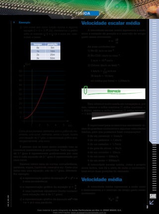 `` Exemplo 
2) Um móvel tem como função horária a seguinte 
equação S = 5 + 5 t 2 (SI); montaremos o gráfico 
entre os instantes t0=0 e t3=3s e outra vez, cons-truindo 
a tabela: 
tempo posição 
0s 5m 
1s 10m 
2s 25m 
3s 50m 
55 
50 
45 
40 
35 
30 
25 
20 
15 
10 
5 
5 
1 2 3 4 t(s) 
S(m) 
Como já era previsível, obtivemos, com o gráfico do mo-vimento, 
uma curva; realmente, sendo a função horária 
uma equação de 2.º grau, a representação gráfica seria, 
obrigatoriamente, uma curva. 
É preciso que se tome muito cuidado com os 
conceitos matemáticos já adquiridos. Toda equação 
de 1.º grau é representada graficamente por uma 
reta e toda equação de 2.º grau é representada por 
uma curva. 
Existem vários tipos de curvas: circunferência, 
parábola, elipse, hipérbole, catenária etc. Cada uma 
delas tem uma equação, não do 1.º grau, diferente. 
Por exemplo: 
a) a representação gráfica da equação x2 + y2 = a 
é uma circunferência; 
b) a representação gráfica da equação a 
y = x 
é uma hipérbole equilátera (muito cuidado: 
essa equação não é de 1.º grau); 
c) a representação gráfica da equação ax2+bx 
+c = y é uma parábola. 
Velocidade escalar média 
A velocidade escalar média representa a razão 
entre a variação de posição e o intervalo de tempo 
gasto nesse movimento: 
t S 
v = 
As suas unidades são: 
1) No SI: m/s ou ms– 1 
2) No CGS: cm/s ou cms– 1 , 
1 m/s = 10 2 cm/s 
3) Outras: km/h ou kmh– 1, 
1 km/h = 
1 
3,6 m/s ou 
36 km/h = 10 m/s; 
nó (milha por hora) = 1,85km/h 
Esta última é muito usada em navegação e, por 
isso, usamos a milha marítima (1 milha marítima = 
1 852m); existe a milha terrestre (1 milha terrestre 
= 1 609m ). 
É importante para os exercícios envolvendo or-dem 
de grandeza conhecermos algumas velocidades 
médias, para que possamos fazer comparações: 
v de um caramujo = 1mm/s 
v de um pedestre = 1,6m/s 
v de um nadador = 1,7m/s 
v da gota de chuva = 9m/s 
v de um corredor = 10m/s 
v de um navio = 50km/h 
v de um avião = 900km/h 
A velocidade escalar média, como o próprio 
nome indica, nos dá a ideia de como o movimento 
total entre duas posições foi realizado. 
Velocidade média 
A velocidade média representa a razão entre 
o deslocamento e o intervalo de tempo gasto nesse 
movimento 
002 
S FIS_V = 
mt 
V_EM_3 Esse material é parte integrante do Aulas Particulares on-line do IESDE BRASIL S/A, 
mais informações www.aulasparticularesiesde.com.br 
 