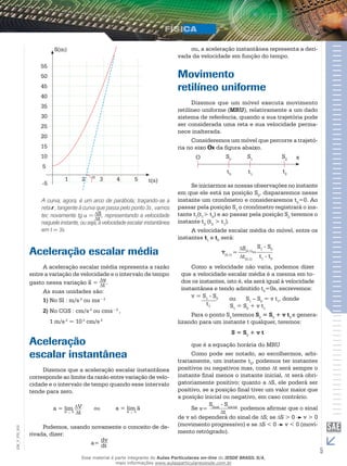 55 
50 
45 
40 
35 
30 
25 
20 
15 
10 
5 
S(m) 
5 
1 2 3 4 t(s) 
-5 
St 
A curva, agora, é um arco de parábola; traçando-se a 
reta r , tangente à curva que passa pelo ponto 3s , vamos 
ter, novamente tg = , representando a velocidade 
naquele instante, ou seja, a velocidade escalar instantânea 
em t = 3s. 
Aceleração escalar média 
A aceleração escalar média representa a razão 
vt 
entre a variação de velocidade e o intervalo de tempo 
gasto nessa variação a– = . 
As suas unidades são: 
1) No SI : m/s 2 ou ms – 2 
2) No CGS : cm/s 2 ou cms – 2 , 
1 m/s 2 = 10 2 cm/s 2 
Aceleração 
escalar instantânea 
Dizemos que a aceleração escalar instantânea 
corresponde ao limite da razão entre variação de velo-cidade 
e o intervalo de tempo quando esse intervalo 
tende para zero. 
a = lim t 0 
Vt 
ou 
a = lim a 
t 0 
Podemos, usando novamente o conceito de de-rivada, 
dizer: 
_ 
(0,1) = = 
002 
FIS_V_EM_a= dv 
dt 
5 ou, a aceleração instantânea representa a deri-vada 
da velocidade em função do tempo. 
Movimento 
retilíneo uniforme 
Dizemos que um móvel executa movimento 
retilíneo uniforme (MRU), relativamente a um dado 
sistema de referência, quando a sua trajetória pode 
ser considerada uma reta e sua velocidade perma-nece 
inalterada. 
Consideremos um móvel que percorre a trajetó-ria 
no eixo Ox da figura abaixo. 
O S0 
t0 
S1 
t1 
S2 
t2 
x 
Se iniciarmos as nossas observações no instante 
em que ele está na posição S0, dispararemos nesse 
instante um cronômetro e consideraremos t0=0. Ao 
passar pela posição S1 o cronômetro registrará o ins-tante 
t1(t1> t0) e ao passar pela posição S2 teremos o 
instante t2 (t2 > t1). 
A velocidade escalar média do móvel, entre os 
instantes t1 e t0 será: 
S(0,1) 
t(0,1) t1 - t0 
v 
S1 - S0 
Como a velocidade não varia, podemos dizer 
que a velocidade escalar média é a mesma em to-dos 
os instantes, isto é, ela será igual à velocidade 
instantânea e tendo admitido t0=0s, escrevemos: 
v = S1 - S0 
t1 
ou S1 – S0 = v t1, donde 
S1 = S0 + v t1 
Para o ponto S2 teremos S2 = S0 + v t2 e genera-lizando 
para um instante t qualquer, teremos: 
S = S0 + v t 
que é a equação horária do MRU 
Como pode ser notado, ao escolhermos, arbi-trariamente, 
um instante t0, podemos ter instantes 
positivos ou negativos mas, como t será sempre o 
instante final menos o instante inicial, t será obri-gatoriamente 
positivo; quanto a S, ele poderá ser 
positivo, se a posição final tiver um valor maior que 
a posição inicial ou negativo, em caso contrário. 
Se 
Sfinal - Sinicial 
v= t podemos afirmar que o sinal 
de v só dependerá do sinal de S; se S > 0 v > 0 
(movimento progressivo) e se S < 0 v < 0 (movi-mento 
retrógrado). 
Esse material é parte integrante do Aulas Particulares on-line do IESDE BRASIL S/A, 
mais informações www.aulasparticularesiesde.com.br 
 
