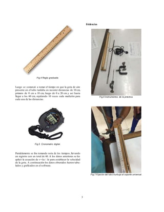 3
Fig.4 Regla graduada.
Luego se comenzó a tomar el tiempo en que la gota de aire
presente en el tubo tardaba en recorrer distancias de 10 cm,
primero de 0 cm a 10 cm, luego de 0 a 20 cm y así hasta
llegar a los 60 cm, repitiendo 10 veces cada medición para
cada una de las distancias.
Fig.5 Cronometro digital.
Paralelamente se iba tomando nota de los tiempos, llevando
un registro con un total de 60. A los datos anteriores se les
aplicó la ecuación de v=∆x / ∆t para establecer la velocidad
de la gota. A continuación los datos obtenidos fueron tabu-
lados y graficados en el software.
Evidencias
Fig.6 Instrumentos de la práctica.
Fig.7 Fijación del tubo burbuja al soporte universal.
 