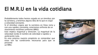 El M.R.U en la vida cotidiana
Probablemente todos hemos viajado en un ómnibus por
la carretera, y tenemos alguna idea de lo que es viajar
a velocidad constante.
Si el ómnibus viajara por la carretera en línea recta y
con una rapidez constante, estaríamos enfrente de un
movimiento rectilíneo uniforme (MRU).
Esto implica magnitud y dirección. La magnitud de la
velocidad recibe el nombre de celeridad o rapidez y
aceleración nula.
En esta práctica nuestro propósito es comprobar que
estas son las condiciones necesarias para que se
presente
un MRU.
 