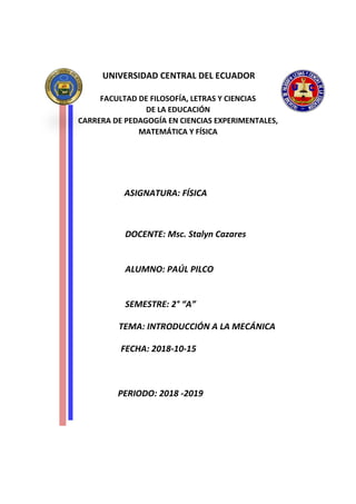 UNIVERSIDAD CENTRAL DEL ECUADOR
FACULTAD DE FILOSOFÍA, LETRAS Y CIENCIAS
DE LA EDUCACIÓN
CARRERA DE PEDAGOGÍA EN CIENCIAS EXPERIMENTALES,
MATEMÁTICA Y FÍSICA
ASIGNATURA: FÍSICA
DOCENTE: Msc. Stalyn Cazares
ALUMNO: PAÚL PILCO
SEMESTRE: 2° “A”
TEMA: INTRODUCCIÓN A LA MECÁNICA
FECHA: 2018-10-15
PERIODO: 2018 -2019
 