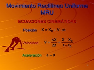 Movimiento Rectilíneo Uniforme
            MRU
    ECUACIONES CINEMÁTICAS

      Posición   X = X 0 + V ⋅ ∆t

                      ∆X X − X 0
     Velocidad     V=    =
                      ∆t   t − t0

     Aceleración    a=0

                                    12
 
