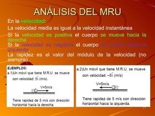 ANÁLISIS DEL MRU
En la velocidad:
La velocidad media es igual a la velocidad instantánea
Si la velocidad es positiva el cuerpo se mueve hacia la
derecha
Si la velocidad es negativa el cuerpo se mueve hacia la
izquierda.
La rapidez es el valor del módulo de la velocidad (no
siempre)




                                                     17
 