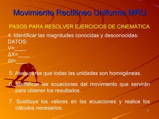 Movimiento Rectilíneo Uniforme MRU
PASOS PARA RESOLVER EJERCICIOS DE CINEMÁTICA
4. Identificar las magnitudes conocidas y desconocidas:
DATOS:
V=____
ΔX=____
Δt=____

5. Asegurarse que todas las unidades son homogéneas.

6. Identificar las ecuaciones del movimiento que servirán
   para obtener los resultados.

7. Sustituya los valores en las ecuaciones y realice los
   cálculos necesarios.                                22
 