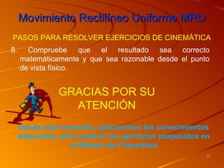 Movimiento Rectilíneo Uniforme MRU
PASOS PARA RESOLVER EJERCICIOS DE CINEMÁTICA
8.     Compruebe que el resultado sea correcto
     matemáticamente y que sea razonable desde el punto
     de vista físico.


                GRACIAS POR SU
                  ATENCIÓN
     Desde este momento, aplicaremos los conocimientos
     adquiridos, para resolver los ejercicios propuestos en
                   el Módulo de Cinemática
                                                          23
 