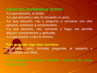 CREDO DEL APRENDIZAJE ACTIVO:
•Lo que escucho, lo olvido.
•Lo que escucho y veo, lo recuerdo un poco.
•Lo que escucho, veo y pregunto o converso con otra
persona, comienzo a comprenderlo.
•Lo que escucho, veo, converso y hago, me permite
adquirir conocimientos y aptitudes.
•Lo que enseño a otro lo domino.

Para aprender algo bien conviene:
Escucharlo, verlo, formular preguntas al respecto y
conversarlo con otros.

Los estudiantes necesitan “hacerlo”, descubrir las cosas
por su cuenta.
                                                      3
 