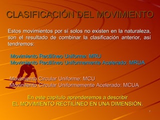 CLASIFICACIÓN DEL MOVIMIENTO
Estos movimientos por sí solos no existen en la naturaleza,
son el resultado de combinar la clasificación anterior, así
tendremos:

 Movimiento Rectilíneo Uniforme: MRU
 Movimiento Rectilíneo Uniformemente Acelerado: MRUA


Movimiento Circular Uniforme: MCU
Movimiento Circular Uniformemente Acelerado: MCUA

      En este capítulo aprenderemos a describir
 EL MOVIMIENTO RECTILÍNEO EN UNA DIMENSIÓN.
                                                          7
 