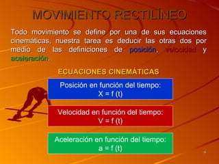 MOVIMIENTO RECTILÍNEO
Todo movimiento se define por una de sus ecuaciones
cinemáticas, nuestra tarea es deducir las otras dos por
medio de las definiciones de posición, velocidad y
aceleración.
             ECUACIONES CINEMÁTICAS
             Posición en función del tiempo:
                        X = f (t)

             Velocidad en función del tiempo:
                         V = f (t)

            Aceleración en función del tiempo:
                         a = f (t)                    9
 