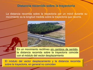 Distancia recorrida sobre la trayectoria
En un movimiento rectilíneo sin cambios de sentido,
la distancia recorrida sobre la trayectoria coincide
con el módulo del vector desplazamiento
El módulo del vector desplazamiento y la distancia recorrida
sobre la trayectoria, en general no coinciden
La distancia recorrida sobre la trayectoria por un móvil durante su
movimiento es la longitud medida sobre la trayectoria que recorre.
11
 
