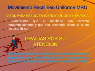 Movimiento Rectilíneo Uniforme MRU
24
8. Compruebe que el resultado sea correcto
matemáticamente y que sea razonable desde el punto
de vista físico.
PASOS PARA RESOLVER EJERCICIOS DE CINEMÁTICA
Desde este momento, aplicaremos los conocimientos
adquiridos, para resolver los ejercicios propuestos en
el Módulo del Movimiento Rectilíneo Uniforme – MRU.
GRACIAS POR SU
ATENCIÓN
 