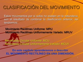 CLASIFICACIÓN DEL MOVIMIENTO
Estos movimientos por sí solos no existen en la naturaleza,
son el resultado de combinar la clasificación anterior, así
tendremos:
Movimiento Rectilíneo Uniforme: MRU
Movimiento Rectilíneo Uniformemente Variado: MRUV
Movimiento Circular Uniforme: MCU
Movimiento Circular Uniformemente Variado: MCUV
En este capítulo aprenderemos a describir
EL MOVIMIENTO RECTILÍNEO EN UNA DIMENSIÓN.
3
 
