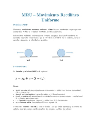 MRU – Movimiento Rectilíneo
Uniforme
DefiniciónMRU
Llamamos movimiento rectilíneo uniforme o MRU a aquel movimiento cuya trayectoria
es una línea recta y la velocidad constante. No hay aceleración.
Para resolver problemas se establece un convenio de signos. Si el objeto se mueve de
izquierda a derecha, consideramos que la velocidad es positiva, por el contrario, si va de
derecha a izquierda, la velocidad es negativa.
Fórmulas MRU
La fórmula general del MRU es la siguiente:
Donde:
 X es la posición delcuerpo en un instante determinado. La unidad en el Sistema Internacional
(SI) es el metro (m).
 Xo es la posición inicial delcuerpo. La unidad en el SI es el metro (m).
 V es la velocidad delcuerpo. Como hemos indicado anteriormente es constante. La unidad en el
SI es el metro por segundo (m/s).
 t es el tiempo en un instante concreto. La unidad en el SI es el segundo (s).
 to es el tiempo inicial. La unidad en el SI es el segundo (s).
No hay más fórmulas del MRU. Esta es la única. Así que si te la aprendes y la dominas no
deberías tener problemas cuando resuelvas los ejercicios del final del artículo.
 