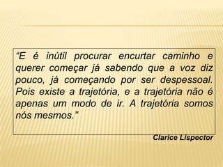“E é inútil procurar encurtar caminho e
querer começar já sabendo que a voz diz
pouco, já começando por ser despessoal.
Pois existe a trajetória, e a trajetória não é
apenas um modo de ir. A trajetória somos
nós mesmos.”
Clarice Lispector
 