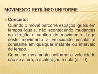 MOVIMENTO RETILÍNEO UNIFORME
 Conceito:
Quando o móvel percorre espaços iguais em
tempos iguais, não acontecendo mudanças
na direção e sentido do movimento. Logo
neste movimento a velocidade escalar é
constante em qualquer instante ou intervalo
de tempo.
Como no movimento uniforme a velocidade
não se altera, a aceleração é nula (a = 0).
 