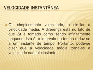  Ou simplesmente velocidade, é similar a
velocidade média. A diferença está no fato de
que Δt é tomado como sendo infinitamente
pequeno, isto é, o intervalo de tempo reduz-se
a um instante de tempo. Portanto, pode-se
dizer que a velocidade média torna-se a
velocidade naquele instante.
VELOCIDADE INSTANTÂNEA
 