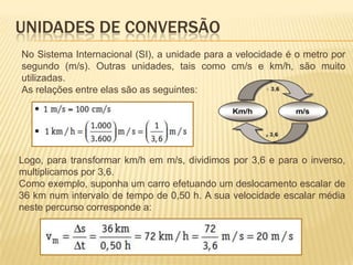 No Sistema Internacional (SI), a unidade para a velocidade é o metro por
segundo (m/s). Outras unidades, tais como cm/s e km/h, são muito
utilizadas.
As relações entre elas são as seguintes:
Logo, para transformar km/h em m/s, dividimos por 3,6 e para o inverso,
multiplicamos por 3,6.
Como exemplo, suponha um carro efetuando um deslocamento escalar de
36 km num intervalo de tempo de 0,50 h. A sua velocidade escalar média
neste percurso corresponde a:
UNIDADES DE CONVERSÃO
 