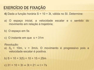 4) Dada a função horária S = 10 + 3t, válida no SI. Determine:
a) O espaço inicial, a velocidade escalar e o sentido do
movimento em relação à trajetória;
b) O espaço em 5s
c) O instante em que s = 31m
Resolução:
a) S0 = 10m, v = 3m/s. O movimento é progressivo pois a
velocidade escalar é positiva.
b) S = 10 + 3(5) = 10 + 15 = 25m
c) 31 = 10 + 3t ⇒ 3t = 21 ⇒ t = 7s
EXERCÍCIO DE FIXAÇÃO
 