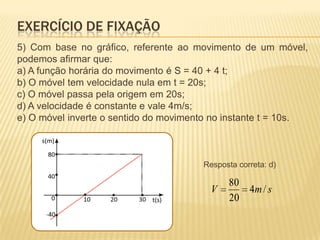 5) Com base no gráfico, referente ao movimento de um móvel,
podemos afirmar que:
a) A função horária do movimento é S = 40 + 4 t;
b) O móvel tem velocidade nula em t = 20s;
c) O móvel passa pela origem em 20s;
d) A velocidade é constante e vale 4m/s;
e) O móvel inverte o sentido do movimento no instante t = 10s.
smV /4
20
80
EXERCÍCIO DE FIXAÇÃO
Resposta correta: d)
 