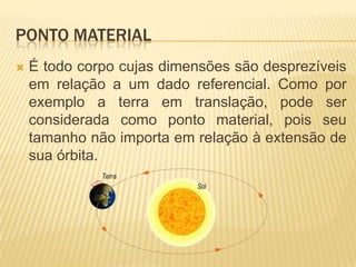PONTO MATERIAL
 É todo corpo cujas dimensões são desprezíveis
em relação a um dado referencial. Como por
exemplo a terra em translação, pode ser
considerada como ponto material, pois seu
tamanho não importa em relação à extensão de
sua órbita.
 