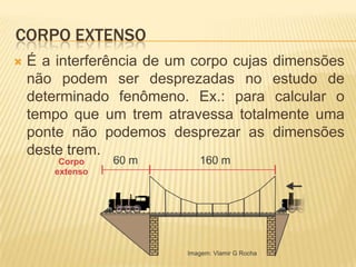 CORPO EXTENSO
 É a interferência de um corpo cujas dimensões
não podem ser desprezadas no estudo de
determinado fenômeno. Ex.: para calcular o
tempo que um trem atravessa totalmente uma
ponte não podemos desprezar as dimensões
deste trem.
 