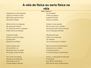 Chegando em casa abusado
Joguei a mochila no chão
Não sabia nada de Física
Da Aula do Paulão
Minha vó mim viu chateado
Zé, porque tá irritado?
Vó, física não entra no cabeção
Então conte sua situação
A aula do Paulão
Parece conversa de gago
Começa bem
Depois fica enrolado
Qual o assunto Zé ?
Um tal de MU, vó!
Senta aqui que vou ajudar
Só escute e nada de falar
Vou contar uma fábula
Da lebre e da Tartaruga
Uma lenta e com fé
A outra rápida e atrevida
Já na largada
A lebre se gabava
A partida foi dada
Subiu um poeirão
A lebre ri e sem perdão
Dá um tchau com o orelhão
No passinho lento mas constante
Vem a tartaruga confiante
Olhando para trás
A lebre viu a tartaruga
Tão distante
Vou cochilar aqui um instante
Mas ela dormiu profundamente
Sonhando com a vitória
A tartaruga ganhou
E a lebre lamentou eternamente
Humm , a velocidade da tartaruga
É constante
Que defini o movimento
Eitá veia de muito conhecimento.
A véia da física ou seria física na
véia
Autor: Zema Jr
 