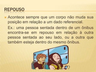 REPOUSO
 Acontece sempre que um corpo não muda sua
posição em relação a um dado referencial.
Ex.: uma pessoa sentada dentro de um ônibus
encontra-se em repouso em relação à outra
pessoa sentada ao seu lado, ou a outra que
também esteja dentro do mesmo ônibus.
 