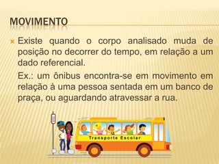 MOVIMENTO
 Existe quando o corpo analisado muda de
posição no decorrer do tempo, em relação a um
dado referencial.
Ex.: um ônibus encontra-se em movimento em
relação à uma pessoa sentada em um banco de
praça, ou aguardando atravessar a rua.
 