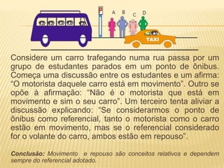 Considere um carro trafegando numa rua passa por um
grupo de estudantes parados em um ponto de ônibus.
Começa uma discussão entre os estudantes e um afirma:
“O motorista daquele carro está em movimento”. Outro se
opõe à afirmação: “Não é o motorista que está em
movimento e sim o seu carro”. Um terceiro tenta aliviar a
discussão explicando: “Se considerarmos o ponto de
ônibus como referencial, tanto o motorista como o carro
estão em movimento, mas se o referencial considerado
for o volante do carro, ambos estão em repouso”.
Conclusão: Movimento e repouso são conceitos relativos e dependem
sempre do referencial adotado.
 