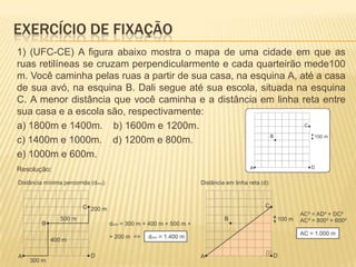 1) (UFC-CE) A figura abaixo mostra o mapa de uma cidade em que as
ruas retilíneas se cruzam perpendicularmente e cada quarteirão mede100
m. Você caminha pelas ruas a partir de sua casa, na esquina A, até a casa
de sua avó, na esquina B. Dali segue até sua escola, situada na esquina
C. A menor distância que você caminha e a distância em linha reta entre
sua casa e a escola são, respectivamente:
a) 1800m e 1400m. b) 1600m e 1200m.
c) 1400m e 1000m. d) 1200m e 800m.
e) 1000m e 600m.
Resolução:
EXERCÍCIO DE FIXAÇÃO
 