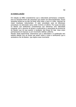 10
6-CONCLUSÃO
Em relação ao MRU consideramos que a velocidade permaneceu constante,
pois as variações foram tão pequenas que podem ser desconsideradas. Essas
variações devem-se ao fato de existir atrito entre o carro e o trilho, desnível da
mesa, incertezas instrumentais. O valor encontrado para as diferenças
percentuais da velocidade variou entre 0.43m/s e 0.29m/s. Por causa de todos
os fatores que analisamos consideramos que obtivemos uma velocidade
constante com o decorrer do tempo e confirmamos a veracidade da primeira lei
de Newton que diz que quando a resultante das forças for nula, esse corpo
permanecerá em repouso ou em movimento retilíneo uniforme.
Através deste experimento observamos que a velocidade e a aceleração tem
estreita relação com as forças que atuam sobre o corpo e verificamos que é
verdadeira a lei de Newton, que explica esse movimento.
 