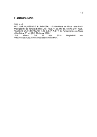 11
7 - BIBLIOGRAFIA
[S.l.]: [s.n.].
HALLIDAY, D.; RESNICK, R.; WALKER, J. Fundamentos de Física 1 mecânica.
4ª edição Rio de Janeiro: Editora LTC, 1996. 4°. ed. Rio de Janeiro: LTC, 1996.
RAMALHO JR, F.; FERRARO, N. G. E. S. P. A. D. T. Os Fundamentos da Física
– Mecânica. 5°. ed. [S.l.]: Moderna, 1988.
USP. efisica USP, 18 mar. 2015. Disponivel em:
<http://efisica.if.usp.br/mecanica/basico/mru/intro/>.
 