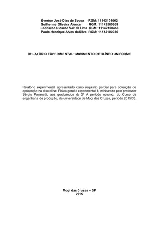 Éverton José Dias de Sousa RGM: 11142101062
Guilherme Oliveira Alencar RGM: 11142500869
Leonardo Ricardo Vaz de Lima RGM: 11142100468
Paulo Henrique Alves da Silva RGM: 11142100036
RELATÓRIO EXPERIMENTAL: MOVIMENTO RETILÍNEO UNIFORME
Relatório experimental apresentado como requisito parcial para obtenção de
aprovação na disciplina: Física geral e experimental ll, ministrado pelo professor
Sérgio Pavanatti, aos graduandos do 2º A período noturno, do Curso de
engenharia de produção, da universidade de Mogi das Cruzes, período 2015/03.
Mogi das Cruzes – SP
2015
 