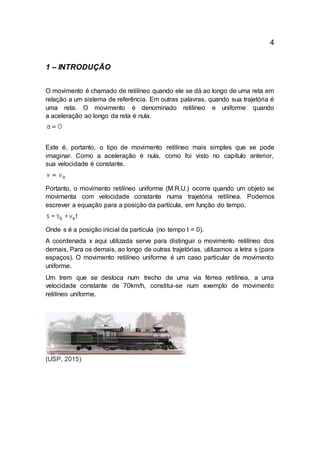 4
1 – INTRODUÇÃO
O movimento é chamado de retilíneo quando ele se dá ao longo de uma reta em
relação a um sistema de referência. Em outras palavras, quando sua trajetória é
uma reta. O movimento é denominado retilíneo e uniforme quando
a aceleração ao longo da reta é nula.
Este é, portanto, o tipo de movimento retilíneo mais simples que se pode
imaginar. Como a aceleração é nula, como foi visto no capítulo anterior,
sua velocidade é constante.
Portanto, o movimento retilíneo uniforme (M.R.U.) ocorre quando um objeto se
movimenta com velocidade constante numa trajetória retilínea. Podemos
escrever a equação para a posição da partícula, em função do tempo,
Onde s é a posição inicial da partícula (no tempo t = 0).
A coordenada x aqui utilizada serve para distinguir o movimento retilíneo dos
demais. Para os demais, ao longo de outras trajetórias, utilizamos a letra s (para
espaços). O movimento retilíneo uniforme é um caso particular de movimento
uniforme.
Um trem que se desloca num trecho de uma via férrea retilínea, a uma
velocidade constante de 70km/h, constitui-se num exemplo de movimento
retilíneo uniforme.
(USP, 2015)
 