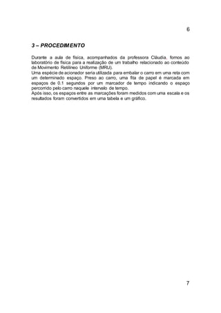 6
3 – PROCEDIMENTO
Durante a aula de física, acompanhados da professora Cláudia, fomos ao
laboratório de física para a realização de um trabalho relacionado ao conteúdo
de Movimento Retilíneo Uniforme (MRU).
Uma espécie de acionador seria utilizada para embalar o carro em uma reta com
um determinado espaço. Preso ao carro, uma fita de papel é marcada em
espaços de 0.1 segundos por um marcador de tempo indicando o espaço
percorrido pelo carro naquele intervalo de tempo.
Após isso, os espaços entre as marcações foram medidos com uma escala e os
resultados foram convertidos em uma tabela e um gráfico.
7
 