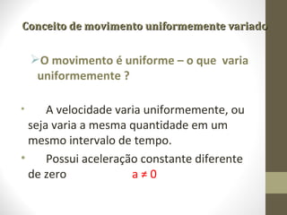 Conceito de movimento uniformemente variado


    O movimento é uniforme – o que varia
     uniformemente ?

•     A velocidade varia uniformemente, ou
  seja varia a mesma quantidade em um
  mesmo intervalo de tempo.
•     Possui aceleração constante diferente
  de zero             a≠0
 