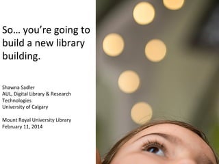 So…	
  you’re	
  going	
  to	
  
build	
  a	
  new	
  library	
  
building.	
  	
  
Shawna	
  Sadler	
  
AUL,	
  Digital	
  Library	
  &	
  Research	
  
Technologies	
  
University	
  of	
  Calgary	
  
	
  
Mount	
  Royal	
  University	
  Library	
  
February	
  11,	
  2014	
  
 