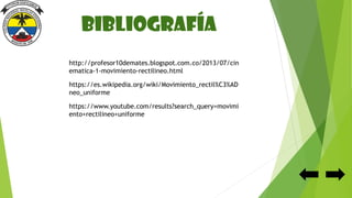 Bibliografía
http://profesor10demates.blogspot.com.co/2013/07/cin
ematica-1-movimiento-rectilineo.html
https://es.wikipedia.org/wiki/Movimiento_rectil%C3%AD
neo_uniforme
https://www.youtube.com/results?search_query=movimi
ento+rectilineo+uniforme
 