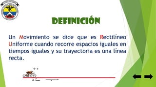 Definición
Un Movimiento se dice que es Rectilíneo
Uniforme cuando recorre espacios iguales en
tiempos iguales y su trayectoria es una línea
recta.
 