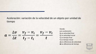 Aceleración: variación de la velocidad de un objeto por unidad de
tiempo
𝒂 =
∆𝒗
∆𝒕
=
𝒗 𝒇 − 𝒗𝒊
𝒕 𝒇 − 𝒕𝒊
=
𝒗 𝒇 − 𝒗𝒊
𝒕
Donde:
a es aceleración
Vf es velocidad final
Vi es velocidad inicial
Tf es tiempo final
Ti es tiempo inicial
v es diferencia de velocidad
Δt es diferencia de tiempo
 