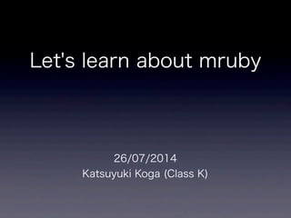 Let's learn about mruby
26/07/2014
Katsuyuki Koga (Class K)
 